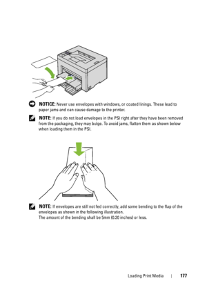 Page 181Loading Print Media177
 NOTICE: Never use envelopes with windows, or coated linings. These lead to 
paper jams and can cause damage to the printer.
 
NOTE: If you do not load envelopes in the PSI  right after they have been removed 
from the packaging, they may bulge. To av oid jams, flatten them as shown below 
when loading them in the PSI.
 
NOTE: If envelopes are still not fed correct ly, add some bending to the flap of the 
envelopes as shown in the following illustration.
The amount of the bending...