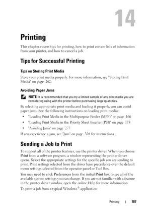 Page 191Printing187
14
Printing
This chapter covers tips for printing, how to print certain lists of information 
from your printer, and how to cancel a job.
Tips for Successful Printing
Tips on Storing Print Media
Store your print media properly. For more information, see Storing Print 
Media on page  262.
Avoiding Paper Jams
 NOTE: It is recommended that you try a limited sample of any print media you are 
considering using with the printer before purchasing large quantities.
By selecting appropriate print...