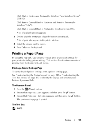 Page 193Printing189
Click Start Devices and Printers (f or  Wind ow s 7 an d Win dows  Server® 
2008 R2).
Click 
Start Control Panel Hardware and Sound Printers (for 
Wind ows Vis ta®).
Click 
Start Control Panel Printers (for Windows Server 2008).
A list of available printers appears. 
2Double-click the printer you selected when you sent the job.
A list of print jobs appears in the printer window.
3Select the job you want to cancel.
4Press Delete on the keyboard.
Printing a Report Page
By using the...