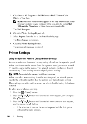 Page 194190Printing
1Click Start All Programs Dell Printers Dell 1350cnw Color 
Printer
 Tool Box.
 NOTE: The Select Printer window appears in this step, when multiple printer 
drivers are installed on your computer. In this case, click the name of  Dell 
1350cnw Color Printer  listed in Printer Name, and then click OK.
The Tool Box opens.
2Click the Printer Settings Report tab.
3Select Reports from the list at the left side of the page.
The 
Reports page is displayed.
4Click the Printer Settings button.
The...