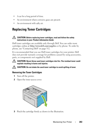 Page 267Maintaining Your Printer263
• A car for a long period of time.
• An environment where corrosive gases are present.
• An environment with salty air.
Replacing Toner Cartridges
 CAUTION: Before replacing toner cartridges, read and follow the safety 
instructions in your 
Product Information Guide.
Dell toner cartridges are available only  through Dell. You can order more 
cartridges online at  http://www.dell.com/supplies  or by phone. To order by 
phone, see Contacting Dell on page 312.
It is recommended...