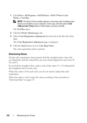 Page 276272Maintaining Your Printer
1Click Start All Programs Dell Printers Dell 1350cnw Color 
Printer
 Tool Box.
 NOTE: The Select Printer window appears in this step, when multiple printer 
drivers are installed on your computer. In this case, click the name of  Dell 
1350cnw Color Printer  listed in Printer Name, and then click OK.
The Tool Box opens.
2Click the Printer Maintenance tab.
3Select Color Registration Adjustment from the list at the left side of the 
page.
The 
Color Registration Adjustment...