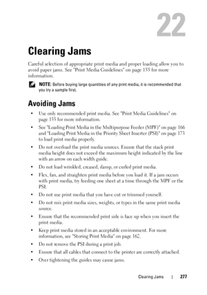 Page 281Clearing Jams277
22
Clearing Jams
Careful selection of appropriate print media and proper loading allow you to 
avoid paper jams. See Print Media  Guidelines on page 155 for more 
information.
 NOTE: Before buying large quantities of any  print media, it is recommended that 
you try a sample first.
Avoiding Jams
• Use only recommended print media. See Print Media Guidelines on  page 155 for more information.
• See Loading Print Media in the Mult ipurpose Feeder (MPF) on page 166 
and Loading Print Media...