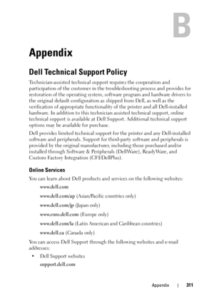 Page 315Appendix311
B
Appendix
Dell Technical Support Policy
Technician-assisted technical support requires the cooperation and 
participation of the customer in the  troubleshooting process and provides for 
restoration of the operating system, soft ware program and hardware drivers to 
the original default configuration as  shipped from Dell, as well as the 
verification of appropriate functionalit y of the printer and all Dell-installed 
hardware. In addition to this technici an assisted technical support,...