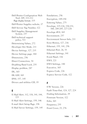 Page 321Index317
Dell Printer Configuration Web Tool, 109, 111-112
Pa g e  d i s p l a y  f o r m a t , 1 1 5
Dell Printer Supplies website, 17
Dell Service Tag Number, 122
Dell Supplies Management  System, 237
Dell technical support  policy, 311
Determining Values, 272
Developer Stir Mode, 211
Device Settings, 127, 215
Device Settings page, 184
Dimensions, 256
Direct Connection, 34
Disabling Panel Lock, 235
Display problem, 287
DL, 163
DL LEF, 163
DNS, 137, 143
Drivers and utilities CD, 19
E
E-Mail Alert, 112,...