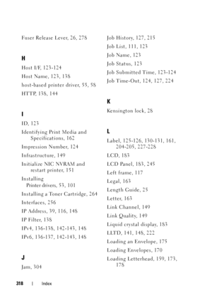 Page 322318Index
Fuser Release Lever, 26, 278
H
Host I/F, 123-124
Host Name, 123, 138
host-based printer driver, 55, 58
HTTP, 138, 144
I
ID, 123
Identifying Print Media and Specifications, 162
Impression Number, 124
Infrastructure, 149
Initialize NIC NVRAM and  restart printer, 151
Installing Printer drivers, 5 3 ,  10 1
Installing a Toner Cartridge, 264
Interfaces, 256
IP Address, 39, 116, 148
IP Filter, 138
IPv4, 136-138, 142-143, 148
IPv6, 136-137, 142-143, 148
J
Jam, 304 Job History, 127, 215
Job List, 111,...