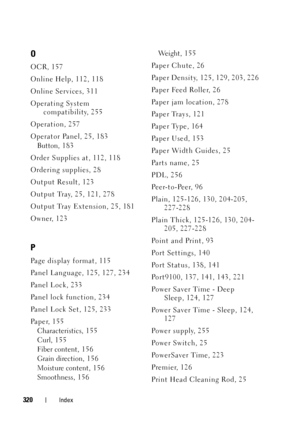 Page 324320Index
O
OCR, 157
Online Help, 112, 118
Online Services, 311
Operating System compatibility, 255
Operation, 257
Operator Panel, 25, 183 Button, 1 83
Order Supplies at, 112, 118
Ordering supplies, 28
Output Result, 123
Output Tray, 25, 121, 278
Output Tray Extension, 25, 181
Owner, 123
P
Page display format, 115
Panel Language, 125, 127, 234
Pa n e l  L o c k , 2 3 3
Panel lock function, 234
Panel Lock Set, 125, 233
Pa p e r, 1 5 5 Characteristics, 1 55
Curl, 155
Fiber content, 15 6
Grain direction, 15...