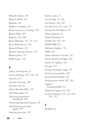 Page 326322Index
Refresh button, 119
Refresh Mode, 212
Regular, 126
Relative humidity, 257
Removing toner cartridge, 263
Report Page, 189
Reports, 126, 200
Reset Defaults, 133, 207, 231
Reset Print Server, 150
Restart Printer, 151
Restore Settings button, 119
Return policy, 312
Right frame, 118
S
Safety information, 20
Secure Settings, 125, 128, 233
Security, 151
Security Settings, 149
Security slot, 26
Select Reorder URL, 126
Selecting paper, 157
Selecting preprinted letterhead, 158
Selecting preprinted media,...