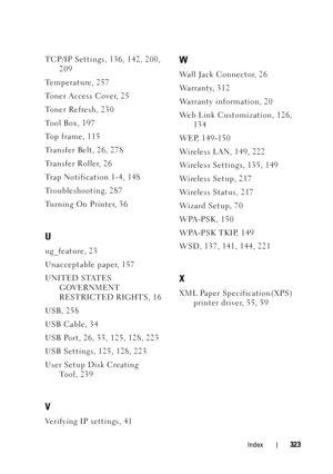 Page 327Index323
TCP/IP Settings, 136, 142, 200, 209
Temperature, 257
To n e r  A c c e s s  C o v e r, 2 5
Toner Refresh, 230
Tool Box, 197
To p  f r a m e , 1 1 5
Transfer Belt, 26, 278
Transfer Roller, 26
Trap Notification 1-4, 148
Troubleshooting, 287
Turning On Printer, 36
U
ug_feature, 23
Unacceptable paper, 157
UNITED STATES  GOVERNMENT 
RESTRICTED RIGHTS, 16
USB, 258
USB Cable, 34
USB Port, 26, 33, 125, 128, 223
USB Settings, 125, 128, 223
User Setup Disk Creating  Tool, 239
V
Verifying IP settings, 41...