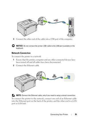 Page 39Connecting Your Printer35
3Connect the other end of the cable into a USB port of the computer.
 NOTICE: Do not connect the printer USB cable to the USB port available on the 
keyboard.
Network Connection
To connect the printer to a network:
1Ensure that the printer, computer and any other connected devices have 
been turned off and all cabl es have been disconnected.
2Connect the Ethernet cable.
 NOTE: Connect the Ethernet cable, only if you need to setup a wired connection.
To connect the printer to the...