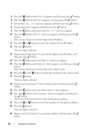 Page 4440Setting the IP Address
5Press the   button until TCP/IP appears, and then press the   button.
6Press the   button until IPv4 appears, and then press the   button.
7Ensure that  Get IP Address appears, and then press the   button.
8Ensure that Panel appears, and then press the   button.
9Press the   button and ensure that Get IP Address appears.
10Press the   button until IP Address appears, and then press the   
button.
The cursor is located at the  first digit of the IP address.
11Press the   or...