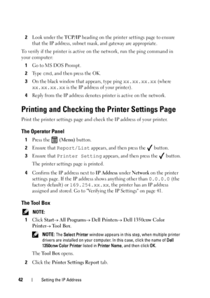 Page 4642Setting the IP Address
2Look under the TCP/IP heading on the printer settings page to ensure 
that the IP address, subnet mask, and gateway are appropriate.
To verify if the printer is active on  the network, run the ping command in 
your computer:
1
Go to MS DOS Prompt.
2Ty p e  cmd, and then press the OK.
3On the black window that appears, type ping xx.xx.xx.xx (where 
xx.xx.xx.xx is the IP address of your printer).
4Reply from the IP address denotes printer is active on the network.
Printing and...