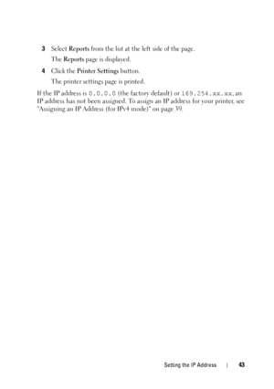 Page 47Setting the IP Address43
3Select Reports from the list at the left side of the page. 
The 
Reports page is displayed. 
4Click the Printer Settings button.
The printer settings page is printed.
If the IP address is  0.0.0.0 (the factory default) or  169.254.xx.xx, an 
IP address has not been assigned. To assign an IP address for your printer, see 
Assigning an IP Address (f or IPv4 mode) on page 39.
 