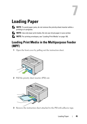 Page 49Loading Paper45
7
Loading Paper
 NOTE: To avoid paper jams, do not remove the priority sheet inserter while a 
printing is in progress.
 
NOTE: Use only laser print media. Do not use ink jet paper in your printer.
 
NOTE: For printing envelopes, see Loading Print Media on page 165.
Loading Print Media in the Multipurpose Feeder 
(MPF)
1Open the front cover by pulling out the instruction sheet.
2Pull the priority sheet inserter (PSI) out.
3Remove the instruction sh eet attached to the PSI with adhesive...