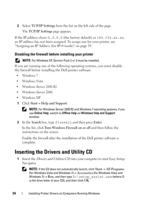 Page 5854Installing Printer Drivers on Computers Running Windows
2Select TCP/IP Settings from the list on the left side of the page.
The 
TCP/IP Settings page appears.
If the IP address shows  0.0.0.0 (the factory default) or 169.254.xx.xx , 
an IP address has not been assigned. To assign one for your printer, see 
Assigning an IP Address (f or IPv4 mode) on page 39.
Disabling the firewall before installing your printer
 NOTE: For Windows XP, Service Pack 2 or 3 must be installed.
If you are running one of the...