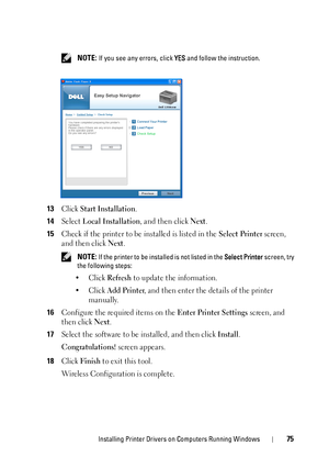 Page 79Installing Printer Drivers on Computers Running Windows75
 NOTE: If you see any errors, click YES and follow the instruction.
13Click Start Installation.
14Select Local Installation, and then click Next.
15Check if the printer to be  installed is listed in the Select Printer screen, 
and then click 
Next.
 NOTE: If the printer to be instal led is not listed in the Select Printer screen, try 
the following steps:
•Click Refresh to update the information.
•Click 
Add Printer, and then enter the details of...