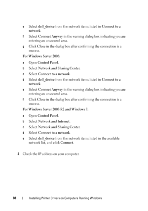 Page 9288Installing Printer Drivers on Computers Running Windows
eSelect dell_device from the network items listed in Connect to a 
network
.
fSelect Connect Anyway in the warning dialog box indicating you are 
entering an unsecured area.
gClick Close in the dialog box after confirming the connection is a 
success.
For Windows Server 2008:
aOpen Control Panel.
bSelect Network and Sharing Center.
cSelect Connect to a network.
dSelect dell_device from the network items listed in Connect to a 
network
.
eSelect...