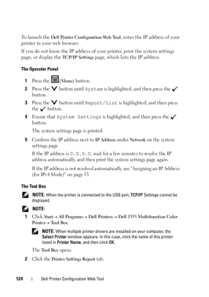 Page 126124Dell Printer Configuration Web Tool
To launch the Dell Printer Configuration Web Tool, enter the IP address of your 
printer in your web browser.
If you do not know the IP address of your printer, print the system settings 
page, or display the 
TCP/IP Settings page, which lists the IP address.
The Operator Panel
1Press the  (Menu) button.
2Press the   button until System is highlighted, and then press the   
button.
3Press the   button until Report/List is highlighted, and then press 
the  button....