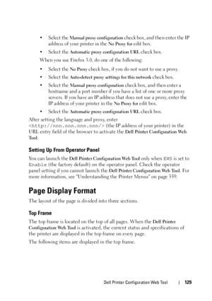 Page 131Dell Printer Configuration Web Tool129
• Select the Manual proxy configuration check box, and then enter the IP 
address of your printer in the 
No Proxy for edit box. 
• Select the 
Automatic proxy configuration URL check box.
When you use Firefox 3.0, do one of the following:
• Select the 
No Proxy check box, if you do not want to use a proxy.
• Select the 
Auto-detect proxy settings for this network check box.
• Select the 
Manual proxy configuration check box, and then enter a 
hostname and a port...