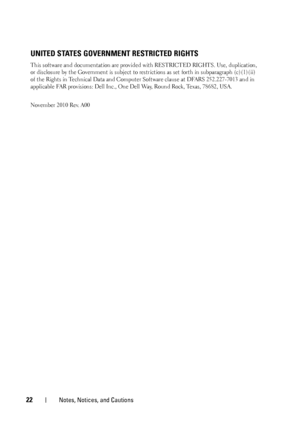 Page 2422Notes, Notices, and Cautions
UNITED STATES GOVERNMENT RESTRICTED RIGHTS
This software and documentation are provided with RESTRICTED RIGHTS. Use, duplication, 
or disclosure by the Government is subject to restrictions as set forth in subparagraph (c)(1)(ii) 
of the Rights in Technical Data and Computer Software clause at DFARS 252.227-7013 and in 
applicable FAR provisions: Dell Inc., One Dell Way, Round Rock, Texas, 78682, USA.
November 2010 Rev. A00
 