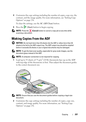 Page 239Copying237
4Customize the copy settings including the number of copies, copy size, the 
contrast, and the image quality. For more information, see Setting Copy 
Options on page 238.
To clear the settings, use the 
AC (All Clear) button.
5Press the   (Start) button to begin copying.
 NOTE: Press the   (Cancel) button to cancel a copy job at any time while 
scanning a document.
Making Copies From the ADF
 NOTICE: Do not load more than 35 sheets into the ADF or allow more than 35 
sheets to be fed to the...