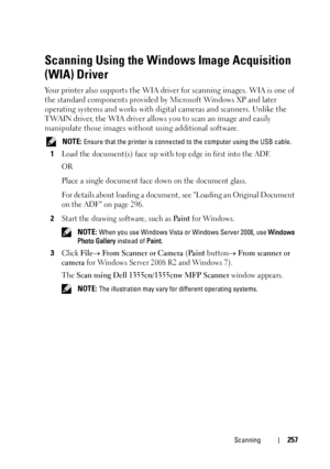 Page 259Scanning257
Scanning Using the Windows Image Acquisition 
(WIA) Driver
Your printer also supports the WIA driver for scanning images. WIA is one of 
the standard components provided by Microsoft Windows XP and later 
operating systems and works with digital cameras and scanners. Unlike the 
TWAIN driver, the WIA driver allows you to scan an image and easily 
manipulate those images without using additional software.
 NOTE: Ensure that the printer is connected to the computer using the USB cable.
1Load...