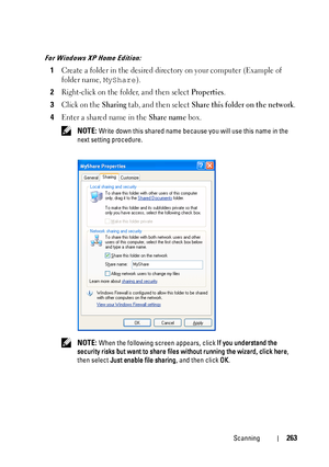 Page 265Scanning263
For Windows XP Home Edition:
1Create a folder in the desired directory on your computer (Example of 
folder name, 
MyShare).
2Right-click on the folder, and then select Properties.
3Click on the Sharing tab, and then select Share this folder on the network.
4Enter a shared name in the Share name box.
 NOTE: Write down this shared name because you will use this name in the 
next setting procedure.
 
NOTE: When the following screen appears, click If you understand the 
security risks but want...