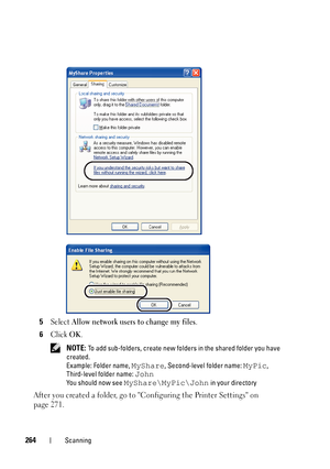 Page 266264Scanning
5Select Allow network users to change my files.
6Click OK.
 NOTE: To add sub-folders, create new folders in the shared folder you have 
created.
Example: Folder name, 
MyShare, Second-level folder name: MyPic, 
Third-level folder name: 
John
You should now see MyShare\MyPic\John in your directory
After you created a folder, go to Configuring the Printer Settings on 
page 271.
 