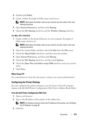 Page 273Scanning271
2Double-click Public.
3Create a folder (Example of folder name, MyShare).
 NOTE: Note down the folder name as you need to use this name in the next 
setting procedure.
4Open System Preferences, and then click Sharing.
5Check the File Sharing check box and the Windows Sharing check box.
For Mac OS X 10.5/10.6:
1Create a folder in the desired directory on your computer (Example of 
folder name, 
MyShare).
 NOTE: Note down the folder name as you need to use this name in the next 
setting...