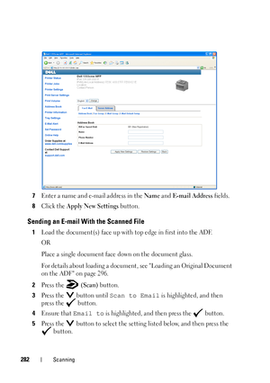 Page 284282Scanning
7Enter a name and e-mail address in the Name and E-mail Address fields.
8Click the Apply New Settings button.
Sending an E-mail With the Scanned File
1Load the document(s) face up with top edge in first into the ADF.
OR
Place a single document face down on the document glass.
For details about loading a document, see Loading an Original Document 
on the ADF on page 296. 
2Press the   (Scan) button.
3Press the   button until Scan to Email is highlighted, and then 
press the   button.
4Ensure...