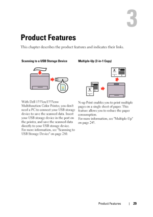 Page 31Product Features29
3
Product Features
This chapter describes the product features and indicates their links.
Scanning to a USB Storage Device
With Dell 1355cn/1355cnw 
Multifunction Color Printer, you dont 
need a PC to connect your USB storage 
device to save the scanned data. Insert 
your USB storage device in the port on 
the printer, and save the scanned data 
directly to your USB storage device.
For more information, see Scanning to 
USB Storage Device on page 280.Multiple-Up (2-in-1 Copy)
N-up...