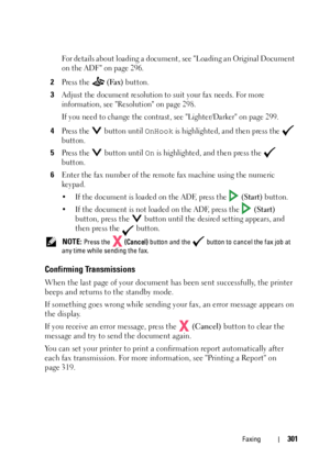 Page 303Faxing301
For details about loading a document, see Loading an Original Document 
on the ADF on page 296.
2Press the   (Fax) button.
3Adjust the document resolution to suit your fax needs. For more 
information, see Resolution on page 298.
If you need to change the contrast, see Lighter/Darker on page 299.
4Press the   button until OnHook is highlighted, and then press the   
button.
5Press the   button until On is highlighted, and then press the   
button.
6Enter the fax number of the remote fax machine...