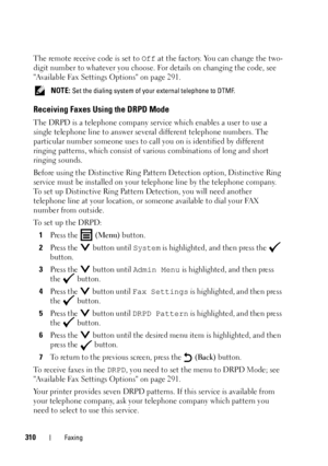 Page 312310Faxing
The remote receive code is set to Off at the factory. You can change the two-
digit number to whatever you choose. For details on changing the code, see 
Available Fax Settings Options on page 291.
 NOTE: Set the dialing system of your external telephone to DTMF.
Receiving Faxes Using the DRPD Mode
The DRPD is a telephone company service which enables a user to use a 
single telephone line to answer several different telephone numbers. The 
particular number someone uses to call you on is...