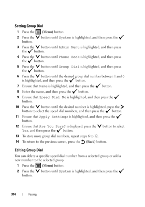 Page 316314Faxing
Setting Group Dial
1Press the   (Menu) button.
2Press the   button until System is highlighted, and then press the   
button.
3Press the   button until Admin Menu is highlighted, and then press 
the  button.
4Press the   button until Phone Book is highlighted, and then press 
the  button.
5Press the   button until Group Dial is highlighted, and then press 
the  button.
6Press the   button until the desired group dial number between 1 and 6 
is highlighted, and then press the   button.
7Ensure...