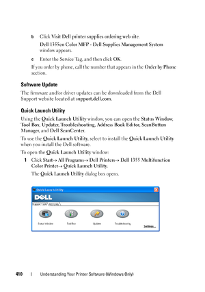 Page 412410Understanding Your Printer Software (Windows Only)
bClick Visit Dell printer supplies ordering web site.
Dell 1355cn Color MFP - Dell Supplies Management System 
window appears.
cEnter the Service Tag, and then click OK.
If you order by phone, call the number that appears in the 
Order by Phone 
section.
Software Update
The firmware and/or driver updates can be downloaded from the Dell 
Support website located at support.dell.com.
Quick Launch Utility
Using the Quick Launch Utility window, you can...