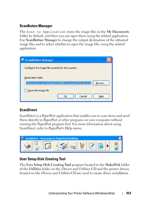 Page 415Understanding Your Printer Software (Windows Only)413
ScanButton Manager
The Scan to Application stores the image files in the My Documents 
folder by default, and then you can open them using the related application. 
Use ScanButton Manager to change the output destination of the obtained 
image files and to select whether to open the image files using the related 
application.
ScanDirect
ScanDirect is a PaperPort application that enables you to scan items and send 
them directly to PaperPort or other...