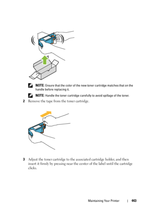 Page 445Maintaining Your Printer443
 NOTE: Ensure that the color of the new toner cartridge matches that on the 
handle before replacing it.
 
NOTE: Handle the toner cartridge carefully to avoid spillage of the toner.
2Remove the tape from the toner cartridge.
3Adjust the toner cartridge to the associated cartridge holder, and then 
insert it firmly by pressing near the center of the label until the cartridge 
clicks.
 