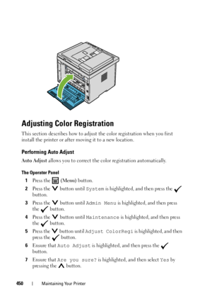 Page 452450Maintaining Your Printer
Adjusting Color Registration
This section describes how to adjust the color registration when you first 
install the printer or after moving it to a new location.
Performing Auto Adjust
Auto Adjust allows you to correct the color registration automatically.
The Operator Panel
1Press the   (Menu) button.
2Press the   button until System is highlighted, and then press the   
button.
3Press the   button until Admin Menu is highlighted, and then press 
the  button.
4Press the...