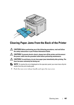 Page 469Clearing Jams467
Clearing Paper Jams From the Back of the Printer
 CAUTION: Before performing any of the following procedures, read and follow 
the safety instructions in your Product Information Guide.
 
CAUTION: To prevent electric shock, always turn off the printer and disconnect 
the power cable from the grounded outlet before performing maintenance.
 
CAUTION: To avoid burns, do not clear paper jams immediately after printing. The 
fuser becomes extremely hot during use.
 
NOTE: To resolve the error...