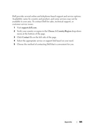 Page 507Appendix505
Dell provides several online and telephone-based support and service options. 
Availability varies by country and product, and some services may not be 
available in your area. To contact Dell for sales, technical support, or 
customer service issues:
1
Visit support.dell.com.
2Verify your country or region in the Choose A Country/Region drop-down 
menu at the bottom of the page. 
3Click Contact Us on the left side of the page.
4Select the appropriate service or support link based on your...