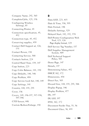 Page 511Index509
Company Name, 292, 385
Completed Jobs, 125, 138
Configuring Wireless 
Settings, 85
Connecting Printer, 43
Connection specification, 43, 
432
Connection type, 43, 432
Conserving supplies, 439
Contact Dell Support at, 126, 
131
Contact Person, 130
Contacting Service, 500
Contacts button, 224
Control Panel Tone, 139, 147
Copy button, 223
Copy Color Balance, 141, 150
Copy Defaults, 140, 348
Copy Problem, 494
Copy Service Lock Set, 140, 149
Copy Settings, 141
Country, 144, 155, 293
Cover, 136
Covers,...