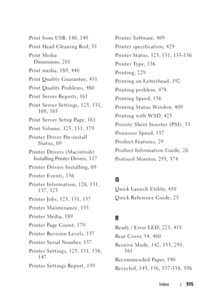 Page 517Index515
Print from USB, 140, 149
Print Head Cleaning Rod, 33
Print Media
Dimensions, 20 1
Print media, 189, 440
Print Quality Guarantee, 431
Print Quality Problems, 480
Print Server Reports, 161
Print Server Settings, 125, 131, 
160, 165
Print Server Setup Page, 161
Print Volume, 125, 131, 179
Printer Driver Pre-install 
Status, 69
Printer Drivers (Macintosh)
Installing Printer Drivers, 1 17
Printer Drivers Installing, 69
Printer Events, 136
Printer Information, 126, 131, 
137, 323
Printer Jobs, 125,...