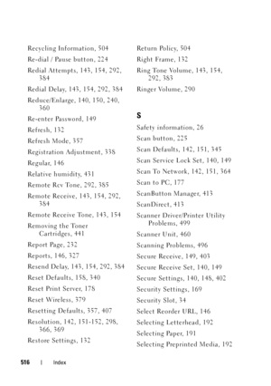 Page 518516Index
Recycling Information, 504
Re-dial / Pause button, 224
Redial Attempts, 143, 154, 292, 
384
Redial Delay, 143, 154, 292, 384
Reduce/Enlarge, 140, 150, 240, 
360
Re-enter Password, 149
Refresh, 132
Refresh Mode, 357
Registration Adjustment, 338
Regular, 146
Relative humidity, 431
Remote Rcv Tone, 292, 385
Remote Receive, 143, 154, 292, 
384
Remote Receive Tone, 143, 154
Removing the Toner 
Cartridges, 441
Report Page, 232
Reports, 146, 327
Resend Delay, 143, 154, 292, 384
Reset Defaults, 158,...