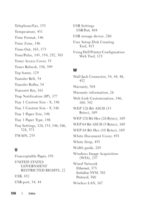 Page 520518Index
Te l e p h o n e / Fa x , 1 5 3
Temperature, 431
Time Format, 146
Time Zone, 146
Time-Out, 163, 173
Tone/Pulse, 143, 154, 292, 383
Toner Access Cover, 33
Toner Refresh, 158, 399
To p  f r a m e , 1 2 9
Tr a n s f e r  B e l t , 3 4
Transfer Roller, 34
Tr a n s m i t  K e y, 1 6 1
Trap Notification (IP), 177
Tray 1 Custom Size - X, 146
Tray 1 Custom Size - Y, 146
Tray 1 Paper Size, 146
Tray 1 Paper Type, 146
Tray Settings, 126, 131, 146, 186, 
328, 371
TWAIN, 255
U
Unacceptable Paper, 191
UNITED...