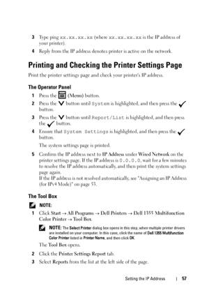 Page 59Setting the IP Address57
3Type ping xx.xx.xx.xx (where xx.xx.xx.xx is the IP address of 
your printer).
4Reply from the IP address denotes printer is active on the network.
Printing and Checking the Printer Settings Page
Print the printer settings page and check your printers IP address.
The Operator Panel
1Press the  (Menu) button.
2Press the   button until System is highlighted, and then press the   
button.
3Press the   button until Report/List is highlighted, and then press 
the  button.
4Ensure that...