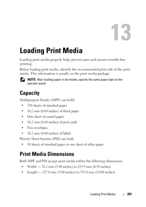 Page 203Loading Print Media201
13
Loading Print Media
Loading print media properly helps prevent jams and ensures trouble-free 
printing.
Before loading print media, identify the recommended print side of the print 
media. This information is usually on the print media package.
 NOTE: After loading paper in the feeder, specify the same paper type on the 
operator panel.
Capacity
Multipurpose Feeder (MPF) can hold:
• 150 sheets of standard paper
• 16.2 mm (0.64 inches) of thick paper
• One sheet of coated paper
•...