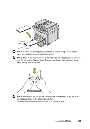 Page 211Loading Print Media209
 NOTICE: Never use envelopes with windows, or coated linings. These lead to 
paper jams and can cause damage to the printer.
 
NOTE: If you do not load envelopes in the MPF right after they have been removed 
from the packaging, they may bulge. To avoid jams, flatten them as shown below 
when loading them in the MPF.
 
NOTE: If envelopes are still not fed correctly, add some bending to the flap of the 
envelopes as shown in the following illustration.
The amount of the bending...