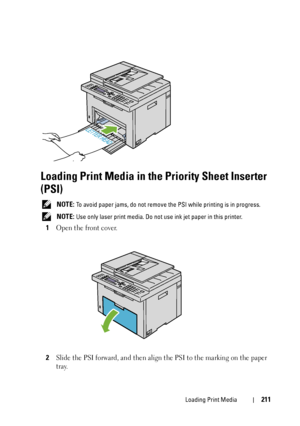 Page 213Loading Print Media211
Loading Print Media in the Priority Sheet Inserter 
(PSI)
 NOTE: To avoid paper jams, do not remove the PSI while printing is in progress.
 
NOTE: Use only laser print media. Do not use ink jet paper in this printer.
1Open the front cover.
2Slide the PSI forward, and then align the PSI to the marking on the paper 
tray.
 