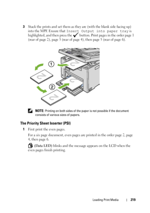 Page 221Loading Print Media219
3Stack the prints and set them as they are (with the blank side facing up) 
into the MPF. Ensure that 
Insert Output into paper tray is 
highlighted, and then press the   button. Print pages in the order page 1 
(rear of page 2), page 3 (rear of page 4), then page 5 (rear of page 6).
 NOTE: Printing on both sides of the paper is not possible if the document 
consists of various sizes of papers.
The Priority Sheet Inserter (PSI)
1First print the even pages.
For a six page document,...