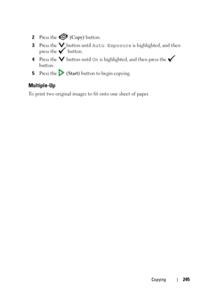 Page 247Copying245
2Press the   (Copy) button.
3Press the   button until Auto Exposure is highlighted, and then 
press the   button.
4Press the   button until On is highlighted, and then press the   
button.
5Press the   (Start) button to begin copying.
Multiple-Up
To print two original images to fit onto one sheet of paper.
 